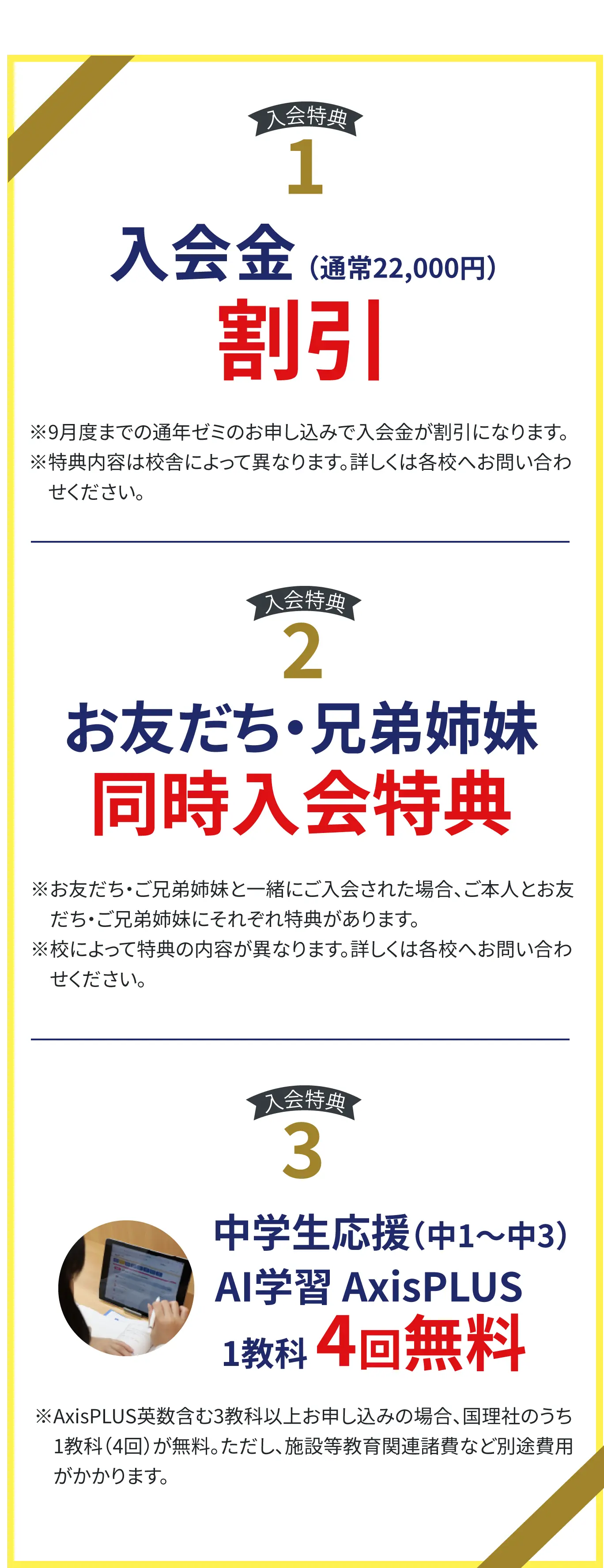 【入会特典1】入会金(通常22000円)無料、※9月度までの通年ゼミのお申し込みで入会金が割引になります。※特典内容は校舎によって異なります。詳しくは各校へお問い合わせください。
【入会特典2】お友だち・兄弟姉妹 同時入会特典※お友だち・ご兄弟姉妹と一緒にご入会された場合、ご本人とお友だち・ご兄弟姉妹にそれぞれ特典があります。※校によって特典の内容が異なります。詳しくは各校へお問い合わせください。
【入会特典3】中学生応援(中1~中3)教科書準拠AI学習AxisPLUS 1教科4回無料 ※AxisPLUS英数含む3教科以上お申し込みの 場合、国理社のうち1教科(4回)が無料。ただし、施設等教育関連諸費など別途費用がかかります。