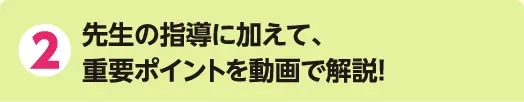 2 先生の指導に加えて、重要ポイントを動画で解説!