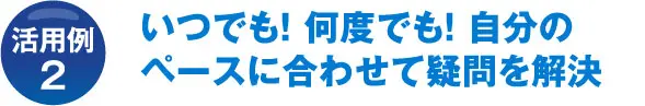 活用例2 いつでも! 何度でも! 自分のペースに合わせて疑問を解決