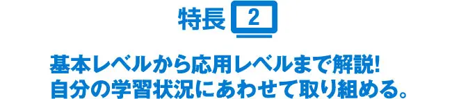 特長2 基本レベルから応用レベルまで解説!自分の学習状況にあわせて取り組める。