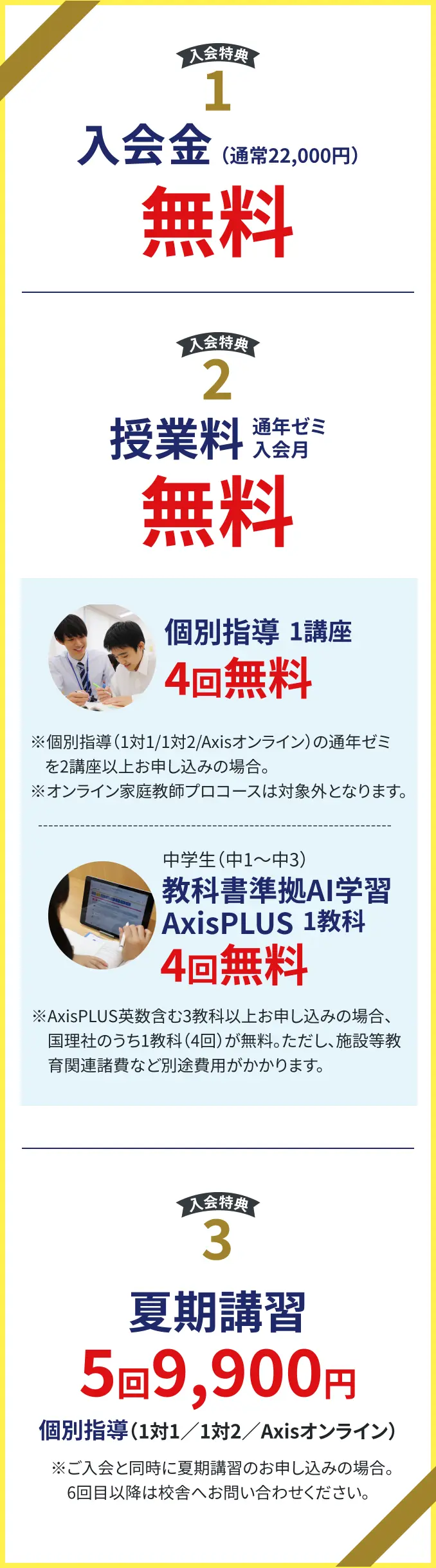 【入会特典1】入会金(通常22000円)無料、
【入会特典2】授業料通年ゼミ入会月無料、個別指導1講座4回無料※個別指導(1対1/1対2/オンライン)の通年ゼミを2講座以上お申し込みの場合。※ オンラインプロコースは対象外となります。
【入会特典3】教科書準拠AI学習AxisPLUS 1教科4回無料※AxisPLUS英数含む3教科以上お申し込みの場合、国理社のうち1教科(4回)が無料。ただし、施設等教育関連諸費など別途費用がかかります。